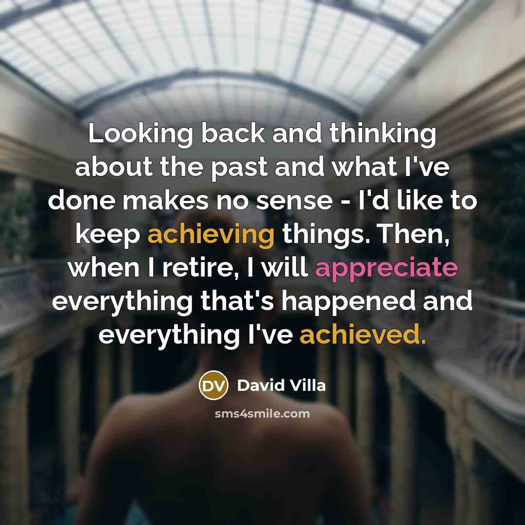 “Looking back and thinking about the past and what I've done makes no sense - I'd like to keep achieving things. Then, when I retire, I will appreciate everything that's happened and everything I've achieved.” quote by David Villa