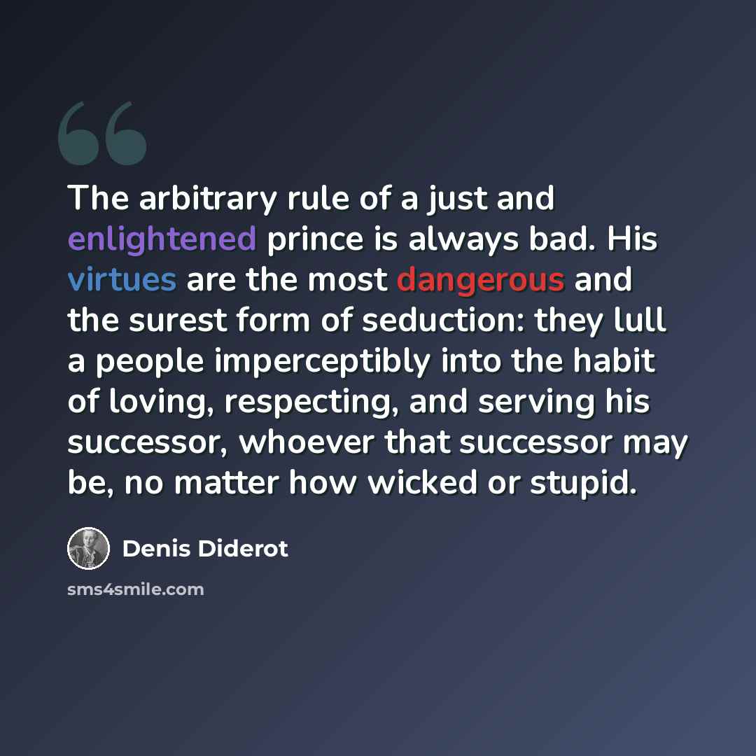 “The arbitrary rule of a just and enlightened prince is always bad. His virtues are the most dangerous and the surest form of seduction: they lull a people imperceptibly into the habit of loving, respecting, and serving his successor, whoever that successor may be, no matter how wicked or stupid.” quote by Denis Diderot