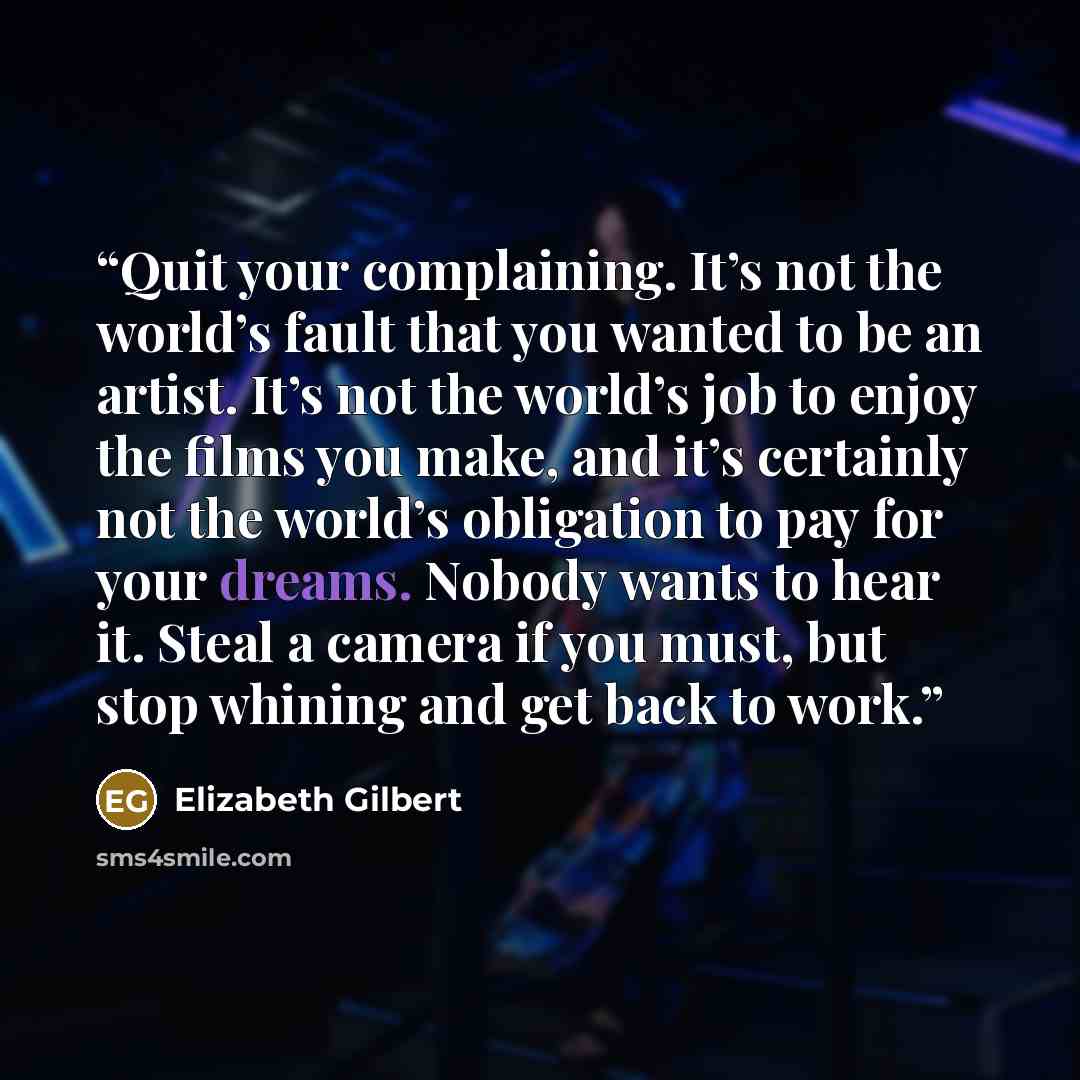 “Quit your complaining. It’s not the world’s fault that you wanted to be an artist. It’s not the world’s job to enjoy the films you make, and it’s certainly not the world’s obligation to pay for your dreams. Nobody wants to hear it. Steal a camera if you must, but stop whining and get back to work.” quote by Elizabeth Gilbert