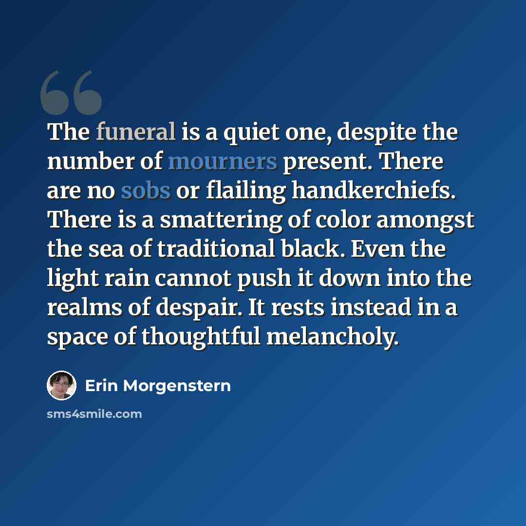 “The funeral is a quiet one, despite the number of mourners present. There are no sobs or flailing handkerchiefs. There is a smattering of color amongst the sea of traditional black. Even the light rain cannot push it down into the realms of despair. It rests instead in a space of thoughtful…” quote by Erin Morgenstern