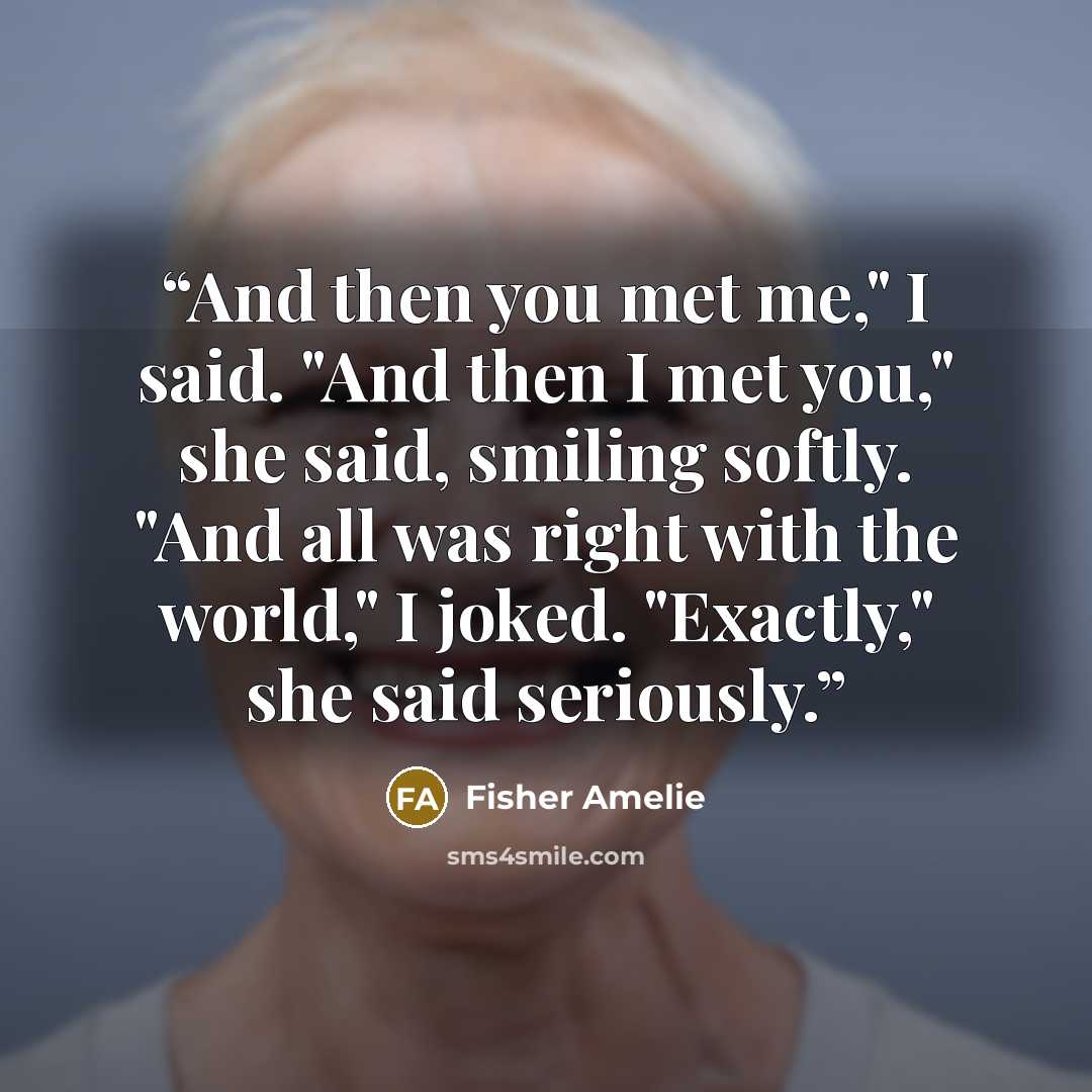 “And then you met me," I said. "And then I met you," she said, smiling softly. "And all was right with the world," I joked. "Exactly," she said seriously.” quote by Fisher Amelie