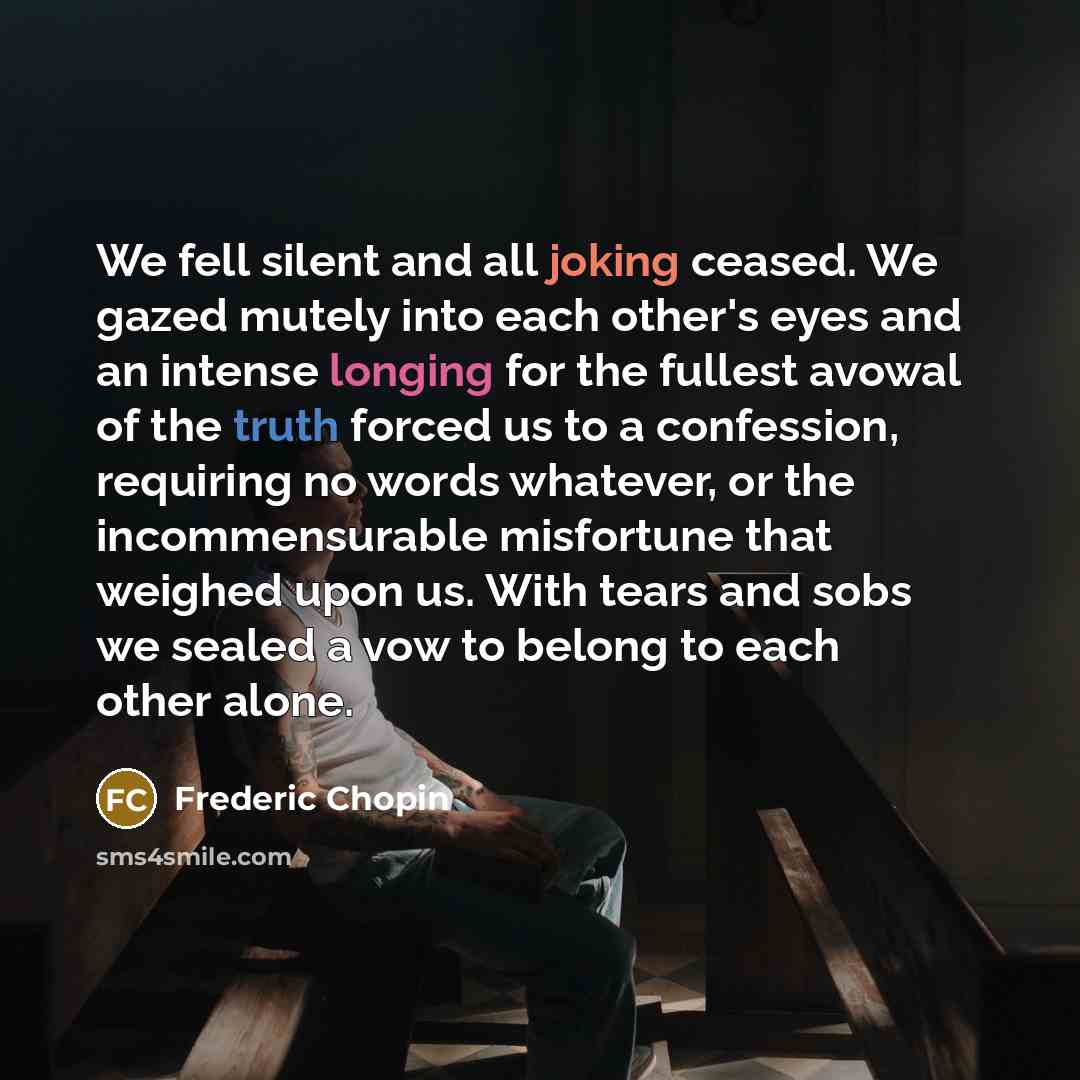“We fell silent and all joking ceased. We gazed mutely into each other's eyes and an intense longing for the fullest avowal of the truth forced us to a confession, requiring no words whatever, or the incommensurable misfortune that weighed upon us. With tears and sobs we sealed a vow to belong to…” quote by Frederic Chopin