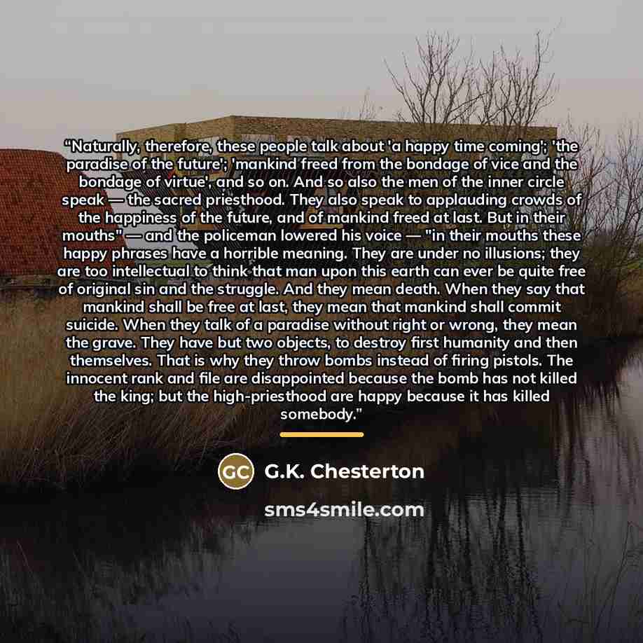 “Naturally, therefore, these people talk about 'a happy time coming'; 'the paradise of the future'; 'mankind freed from the bondage of vice and the bondage of virtue', and so on. And so also the men of the inner circle speak — the sacred priesthood. They also speak to applauding crowds of the…” quote by G.K. Chesterton