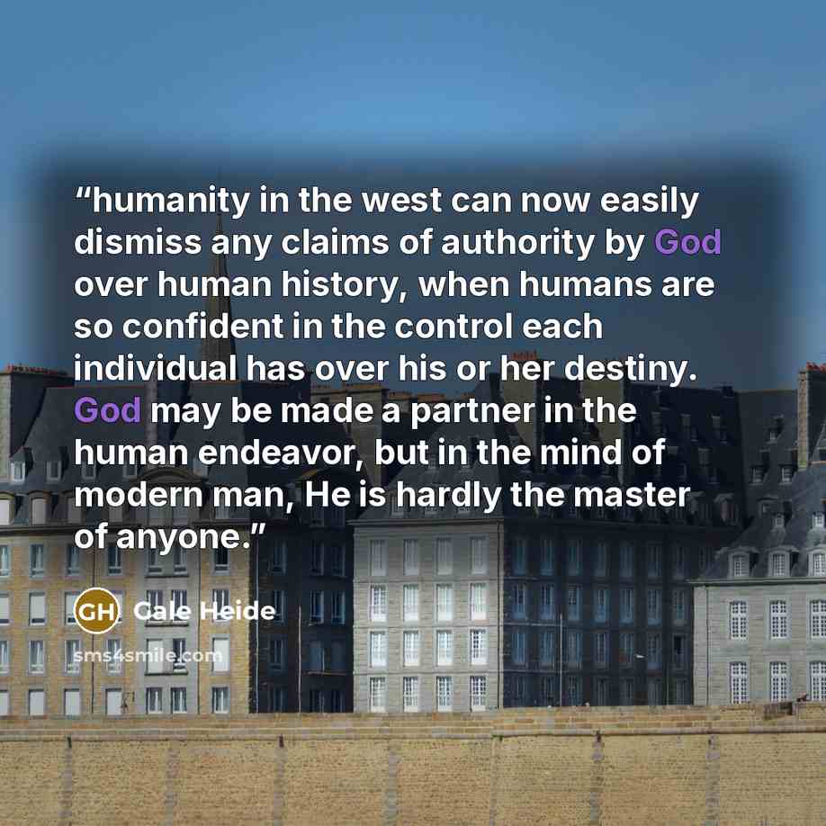 “humanity in the west can now easily dismiss any claims of authority by God over human history, when humans are so confident in the control each individual has over his or her destiny. God may be made a partner in the human endeavor, but in the mind of modern man, He is hardly the master of anyone.” quote by Gale Heide