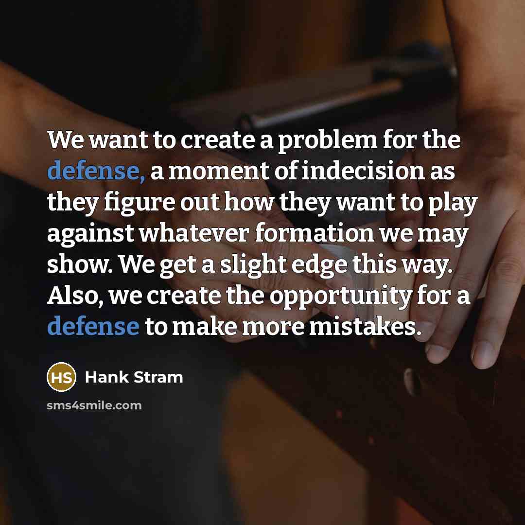 “We want to create a problem for the defense, a moment of indecision as they figure out how they want to play against whatever formation we may show. We get a slight edge this way. Also, we create the opportunity for a defense to make more mistakes.” quote by Hank Stram