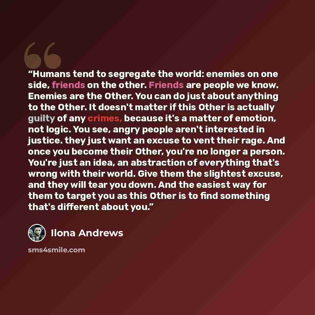 “Humans tend to segregate the world: enemies on one side, friends on the other. Friends are people we know. Enemies are the Other. You can do just about anything to the Other. It doesn't matter if this Other is actually guilty of any crimes, because it's a matter of emotion, not logic. You see…” quote by Ilona Andrews