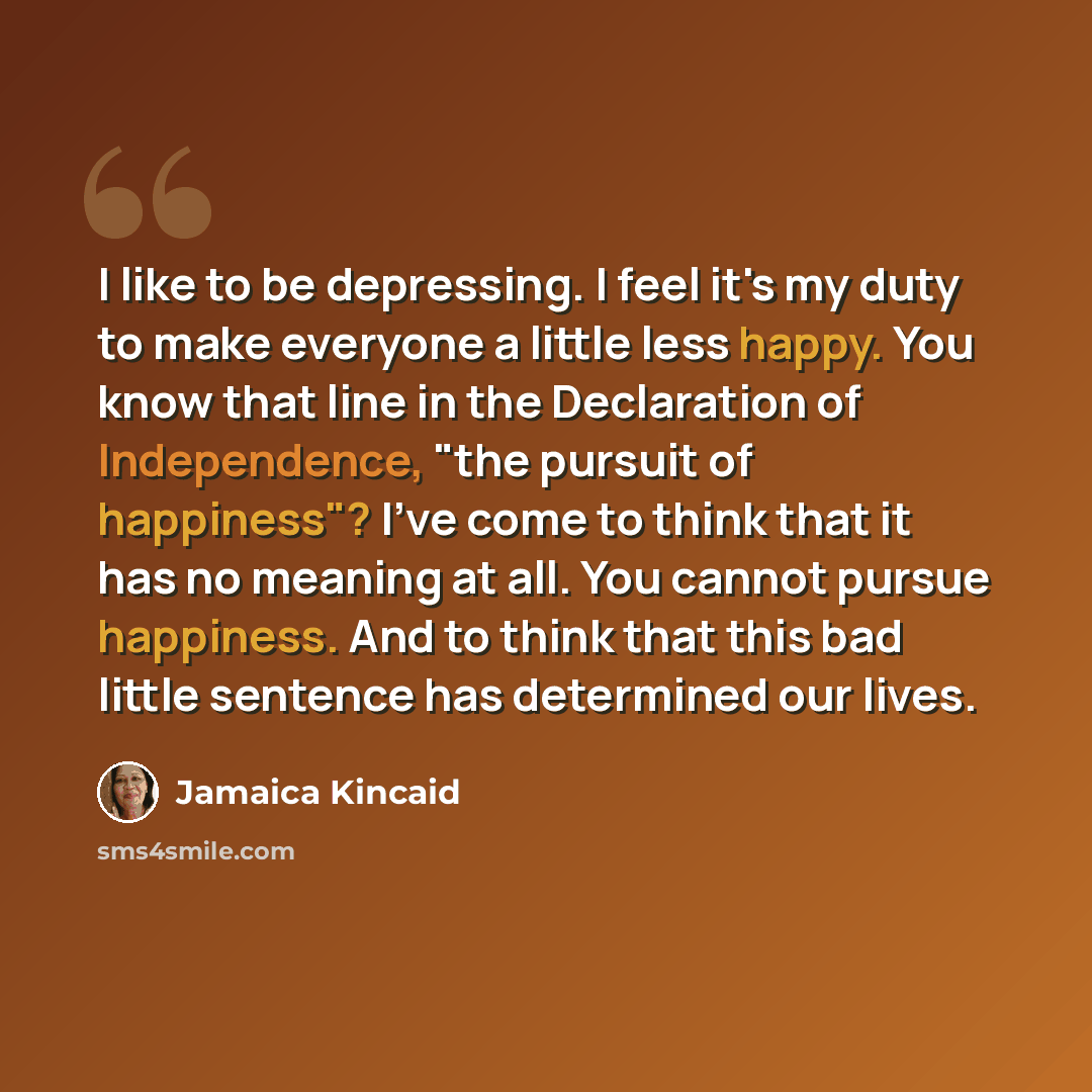 “I like to be depressing. I feel it's my duty to make everyone a little less happy. You know that line in the Declaration of Independence, "the pursuit of happiness"? I've come to think that it has no meaning at all. You cannot pursue happiness. And to think that this bad little sentence has…” quote by Jamaica Kincaid