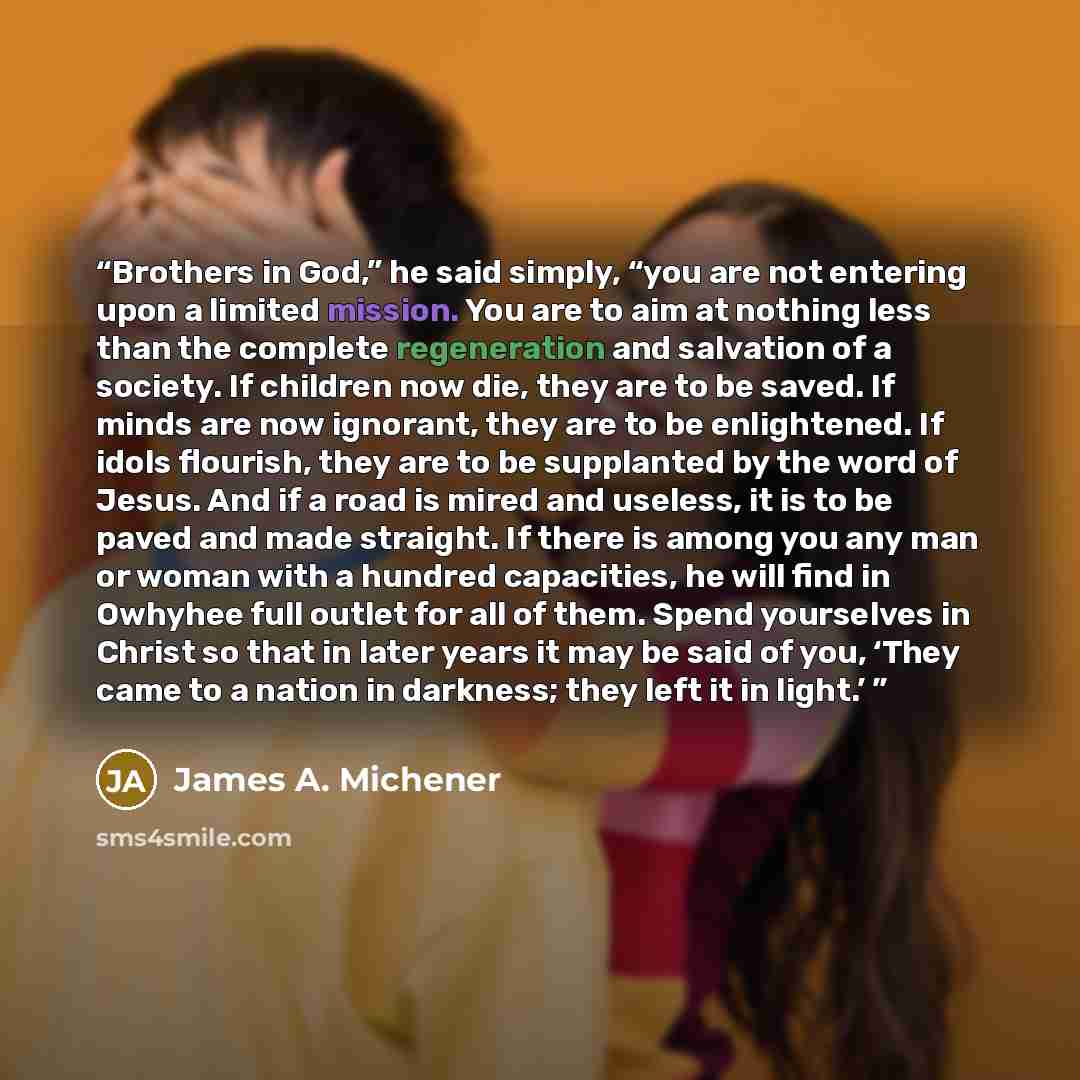 “Brothers in God,” he said simply, “you are not entering upon a limited mission. You are to aim at nothing less than the complete regeneration and salvation of a society. If children now die, they are to be saved. If minds are now ignorant, they are to be enlightened. If idols flourish, they are to…” quote by James A. Michener