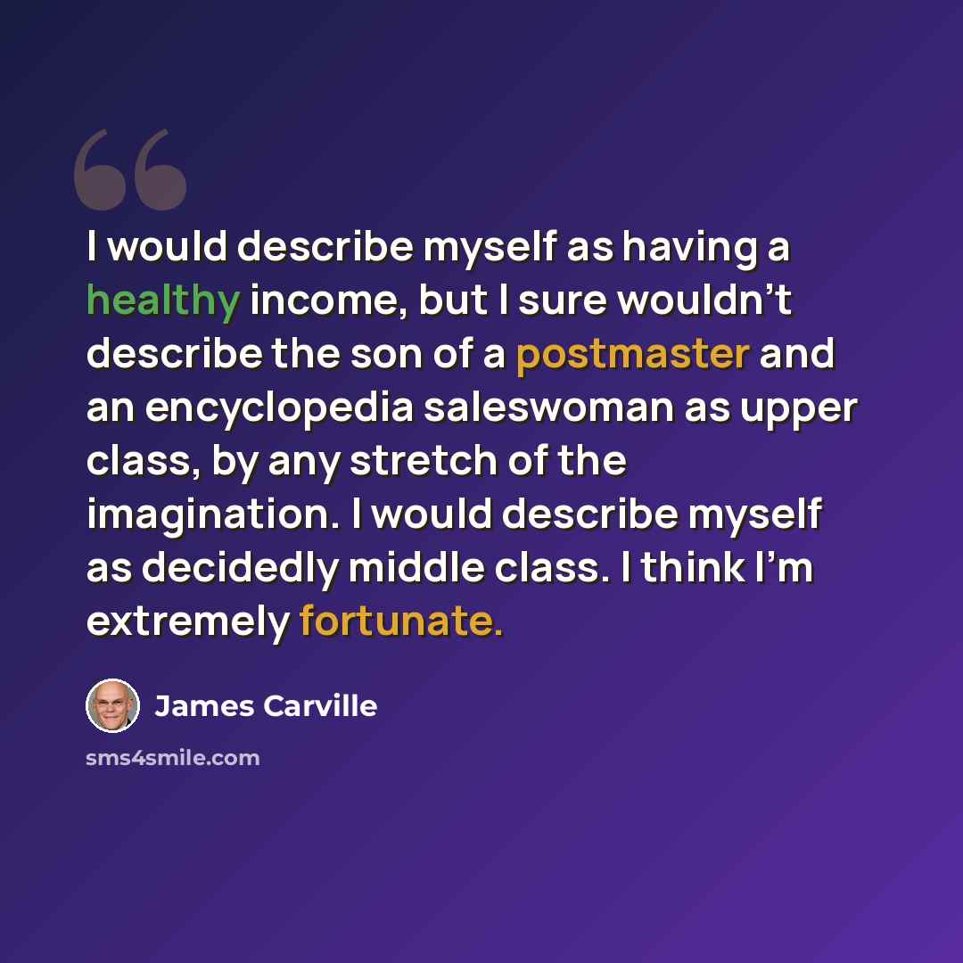 “I would describe myself as having a healthy income, but I sure wouldn't describe the son of a postmaster and an encyclopedia saleswoman as upper class, by any stretch of the imagination. I would describe myself as decidedly middle class. I think I'm extremely fortunate.” quote by James Carville