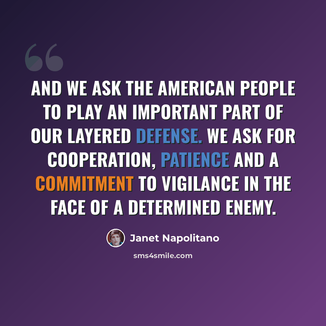 “And we ask the American people to play an important part of our layered defense. We ask for cooperation, patience and a commitment to vigilance in the face of a determined enemy.” quote by Janet Napolitano