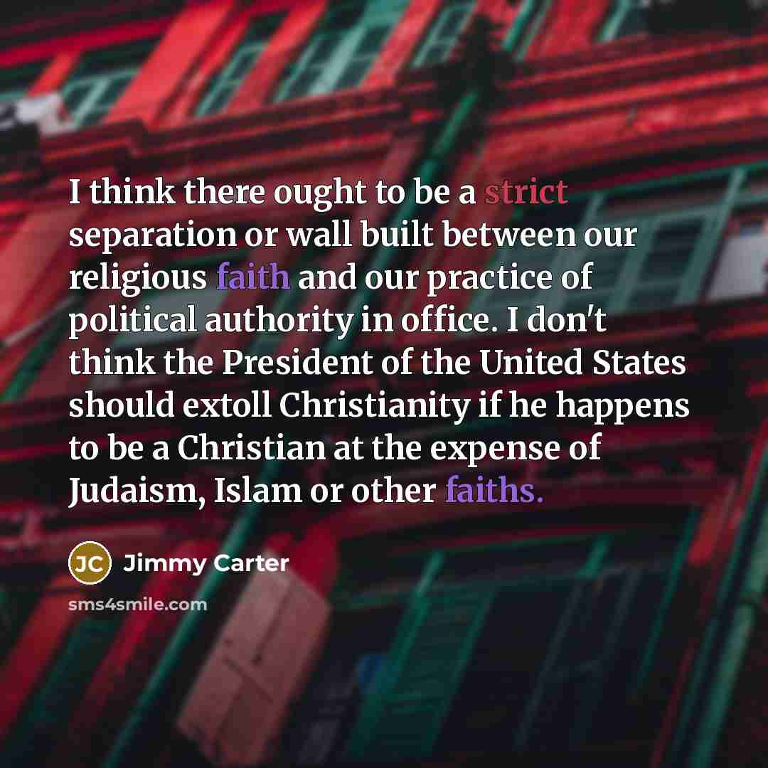 “I think there ought to be a strict separation or wall built between our religious faith and our practice of political authority in office. I don't think the President of the United States should extoll Christianity if he happens to be a Christian at the expense of Judaism, Islam or other faiths.” quote by Jimmy Carter
