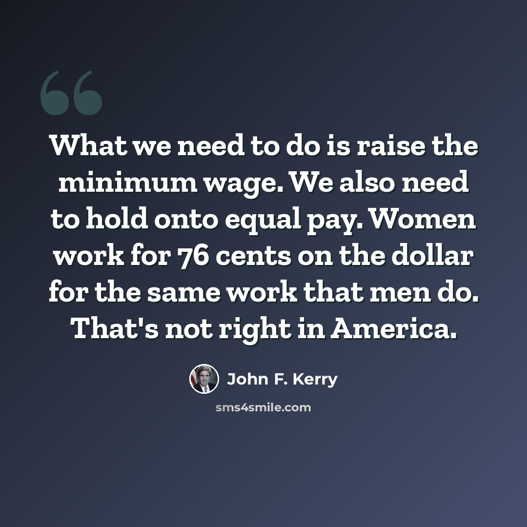 “What we need to do is raise the minimum wage. We also need to hold onto equal pay. Women work for 76 cents on the dollar for the same work that men do. That's not right in America.” quote by John F. Kerry
