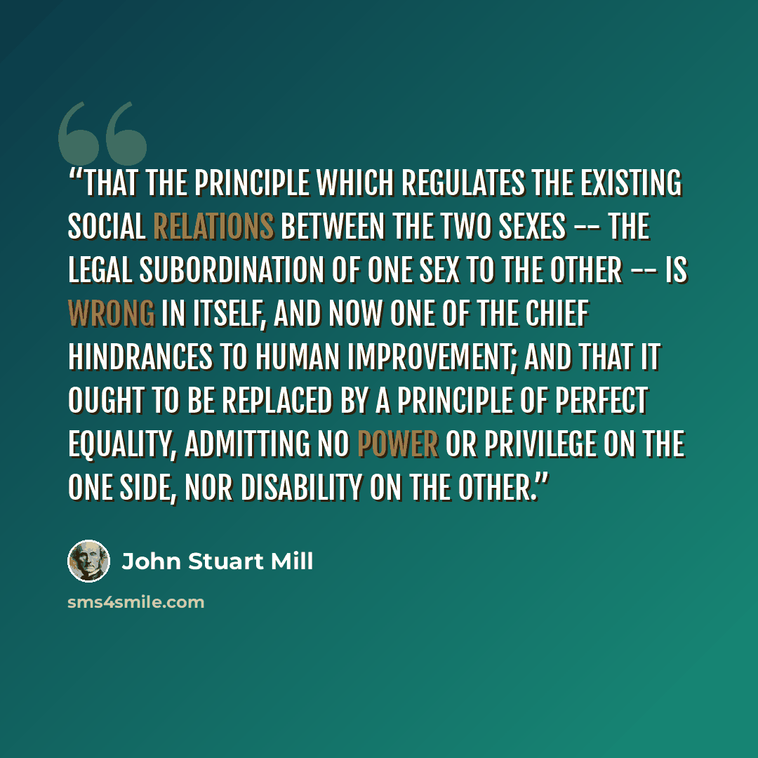 “That the principle which regulates the existing social relations between the two sexes -- the legal subordination of one sex to the other -- is wrong in itself, and now one of the chief hindrances to human improvement; and that it ought to be replaced by a principle of perfect equality, admitting…” quote by John Stuart Mill