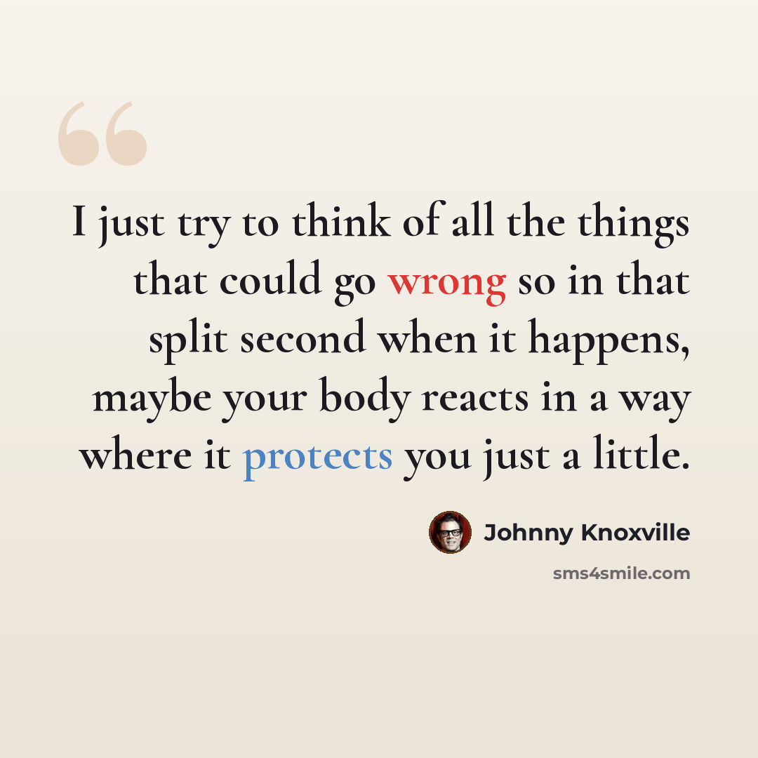 “I just try to think of all the things that could go wrong so in that split second when it happens, maybe your body reacts in a way where it protects you just a little.” quote by Johnny Knoxville
