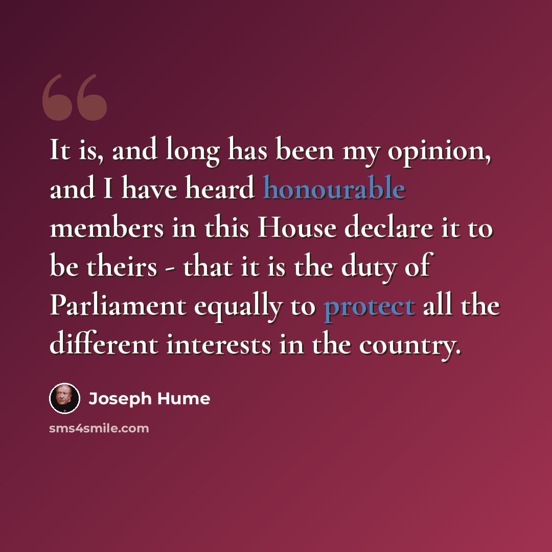 “It is, and long has been my opinion, and I have heard honourable members in this House declare it to be theirs - that it is the duty of Parliament equally to protect all the different interests in the country.” quote by Joseph Hume