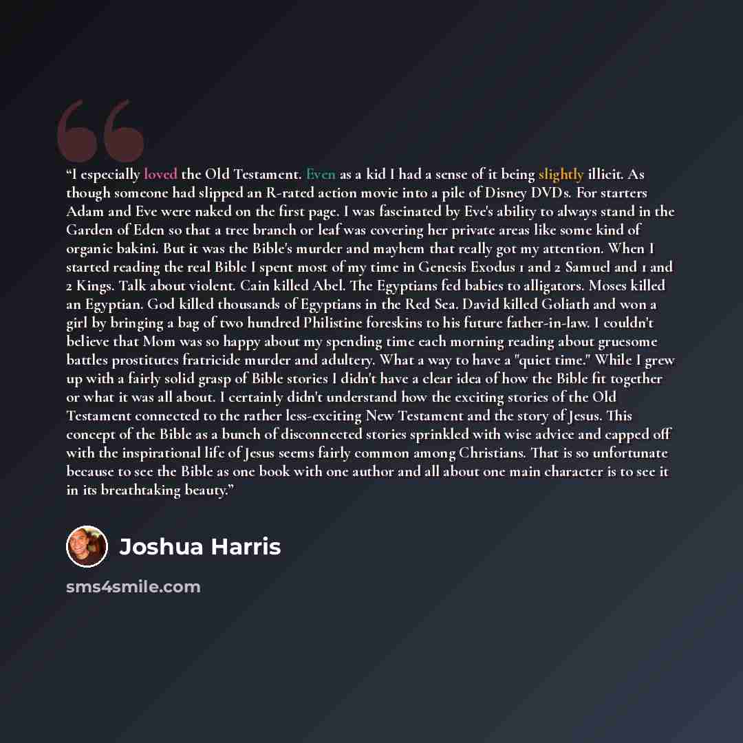 “I especially loved the Old Testament. Even as a kid I had a sense of it being slightly illicit. As though someone had slipped an R-rated action movie into a pile of Disney DVDs. For starters Adam and Eve were naked on the first page. I was fascinated by Eve's ability to always stand in the Garden…” quote by Joshua Harris