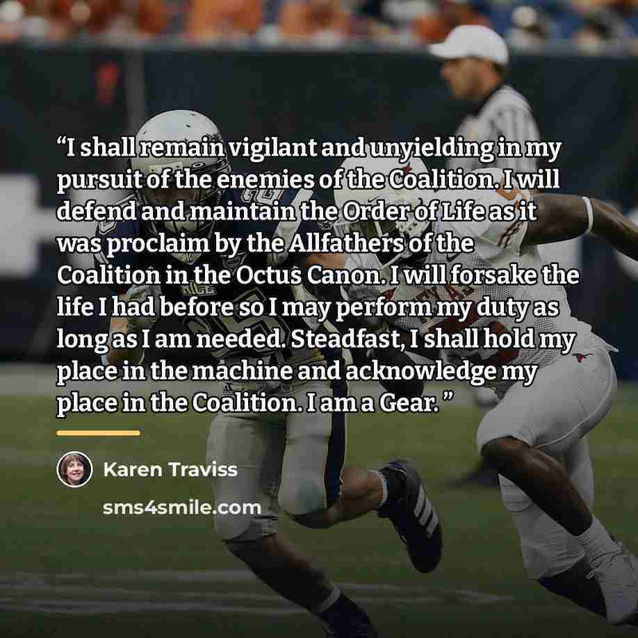 “I shall remain vigilant and unyielding in my pursuit of the enemies of the Coalition. I will defend and maintain the Order of Life as it was proclaim by the Allfathers of the Coalition in the Octus Canon. I will forsake the life I had before so I may perform my duty as long as I am needed…” quote by Karen Traviss