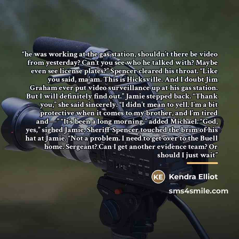 “he was working at the gas station, shouldn’t there be video from yesterday? Can’t you see who he talked with? Maybe even see license plates?” Spencer cleared his throat. “Like you said, ma’am. This is Hicksville. And I doubt Jim Graham ever put video surveillance up at his gas station. But I will…” quote by Kendra Elliot