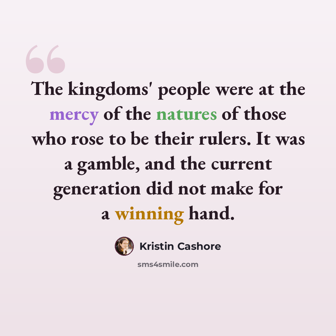 “The kingdoms' people were at the mercy of the natures of those who rose to be their rulers. It was a gamble, and the current generation did not make for a winning hand.” quote by Kristin Cashore