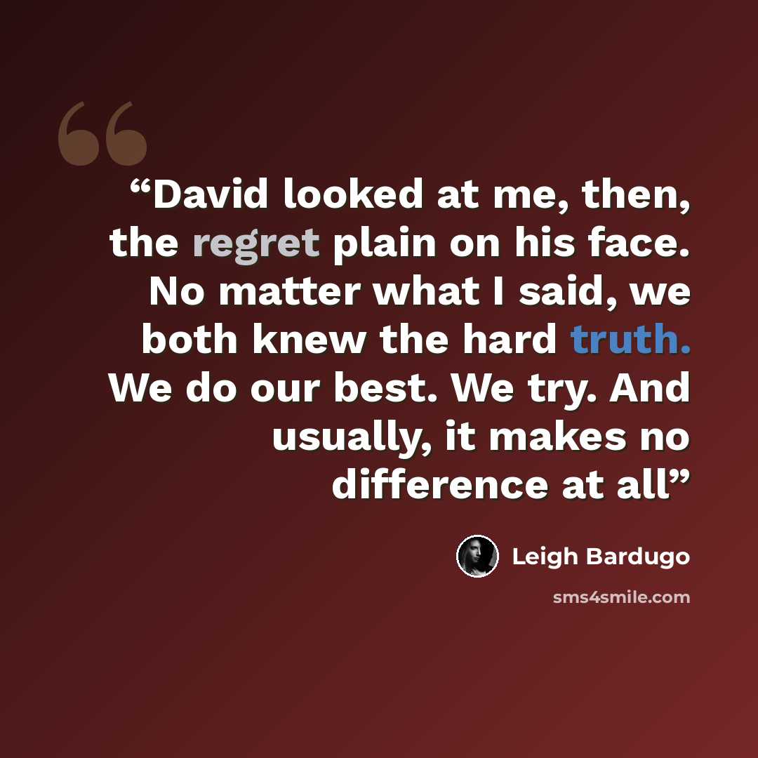“David looked at me, then, the regret plain on his face. No matter what I said, we both knew the hard truth. We do our best. We try. And usually, it makes no difference at all” quote by Leigh Bardugo