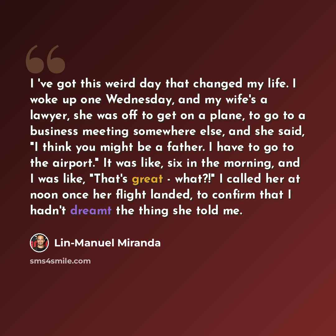 “I 've got this weird day that changed my life. I woke up one Wednesday, and my wife's a lawyer, she was off to get on a plane, to go to a business meeting somewhere else, and she said, "I think you might be a father. I have to go to the airport." It was like, six in the morning, and I was like…” quote by Lin-Manuel Miranda