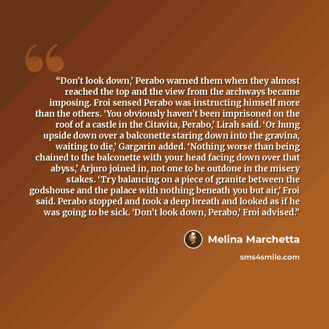“Don’t look down,’ Perabo warned them when they almost reached the top and the view from the archways became imposing. Froi sensed Perabo was instructing himself more than the others. ‘You obviously haven’t been imprisoned on the roof of a castle in the Citavita, Perabo,’ Lirah said. ‘Or hung…” quote by Melina Marchetta