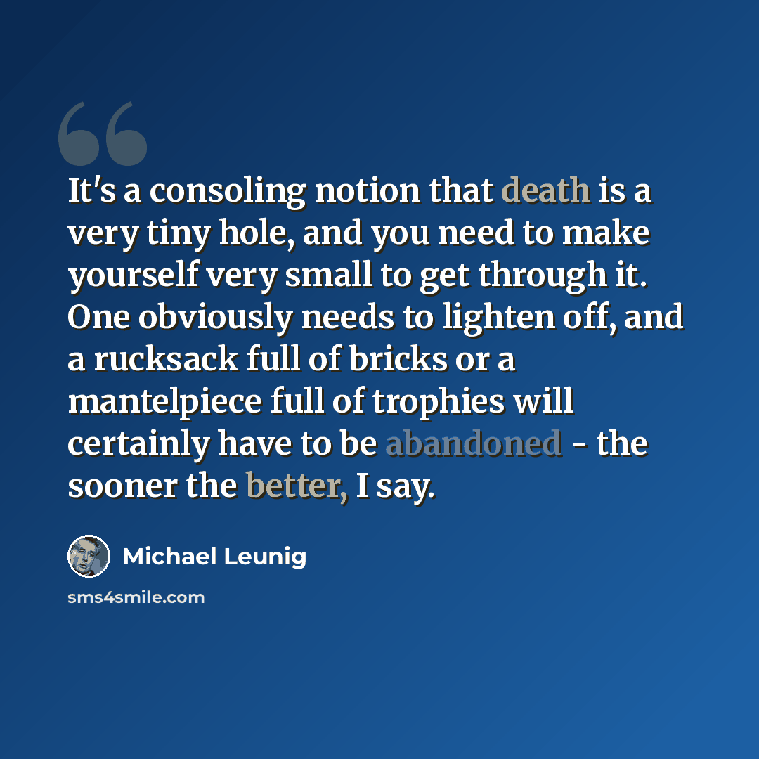 “It's a consoling notion that death is a very tiny hole, and you need to make yourself very small to get through it. One obviously needs to lighten off, and a rucksack full of bricks or a mantelpiece full of trophies will certainly have to be abandoned - the sooner the better, I say.” quote by Michael Leunig