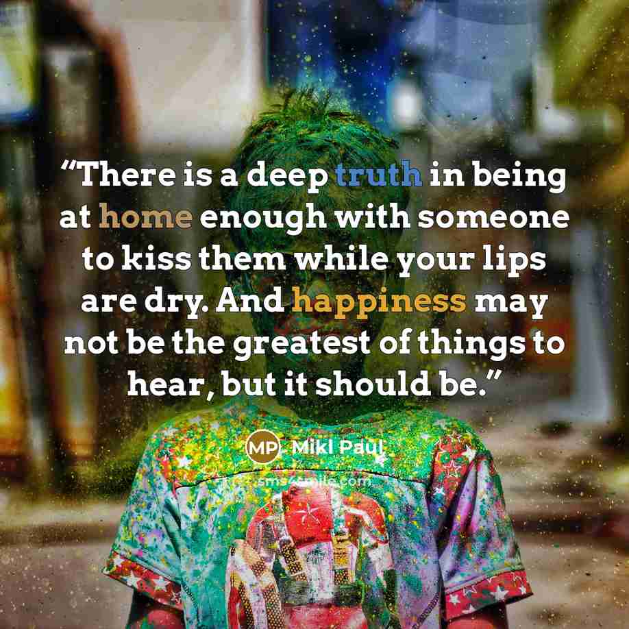 “There is a deep truth in being at home enough with someone to kiss them while your lips are dry. And happiness may not be the greatest of things to hear, but it should be.” quote by Mikl Paul