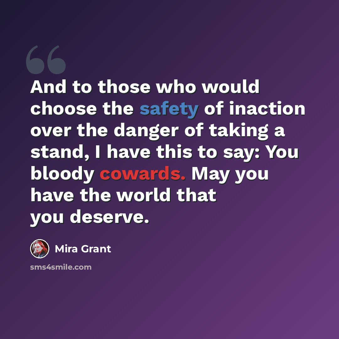 “And to those who would choose the safety of inaction over the danger of taking a stand, I have this to say: You bloody cowards. May you have the world that you deserve.” quote by Mira Grant