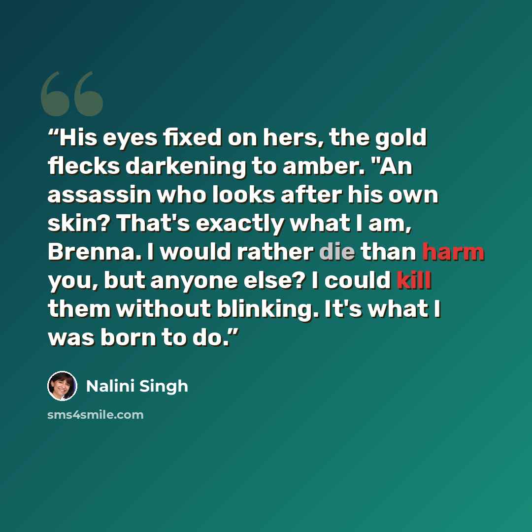 “His eyes fixed on hers, the gold flecks darkening to amber. "An assassin who looks after his own skin? That's exactly what I am, Brenna. I would rather die than harm you, but anyone else? I could kill them without blinking. It's what I was born to do.” quote by Nalini Singh