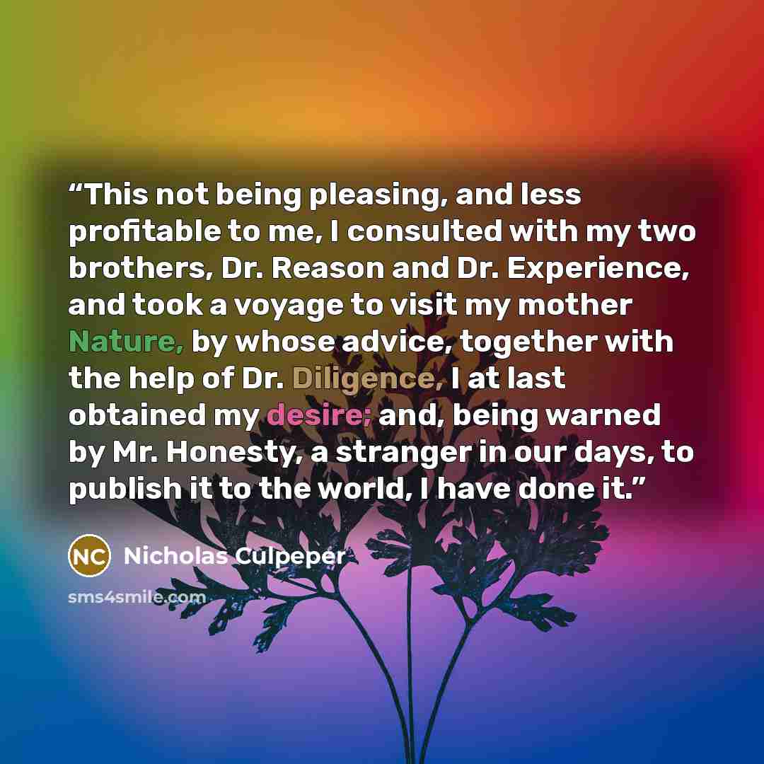 “This not being pleasing, and less profitable to me, I consulted with my two brothers, Dr. Reason and Dr. Experience, and took a voyage to visit my mother Nature, by whose advice, together with the help of Dr. Diligence, I at last obtained my desire; and, being warned by Mr. Honesty, a stranger in…” quote by Nicholas Culpeper