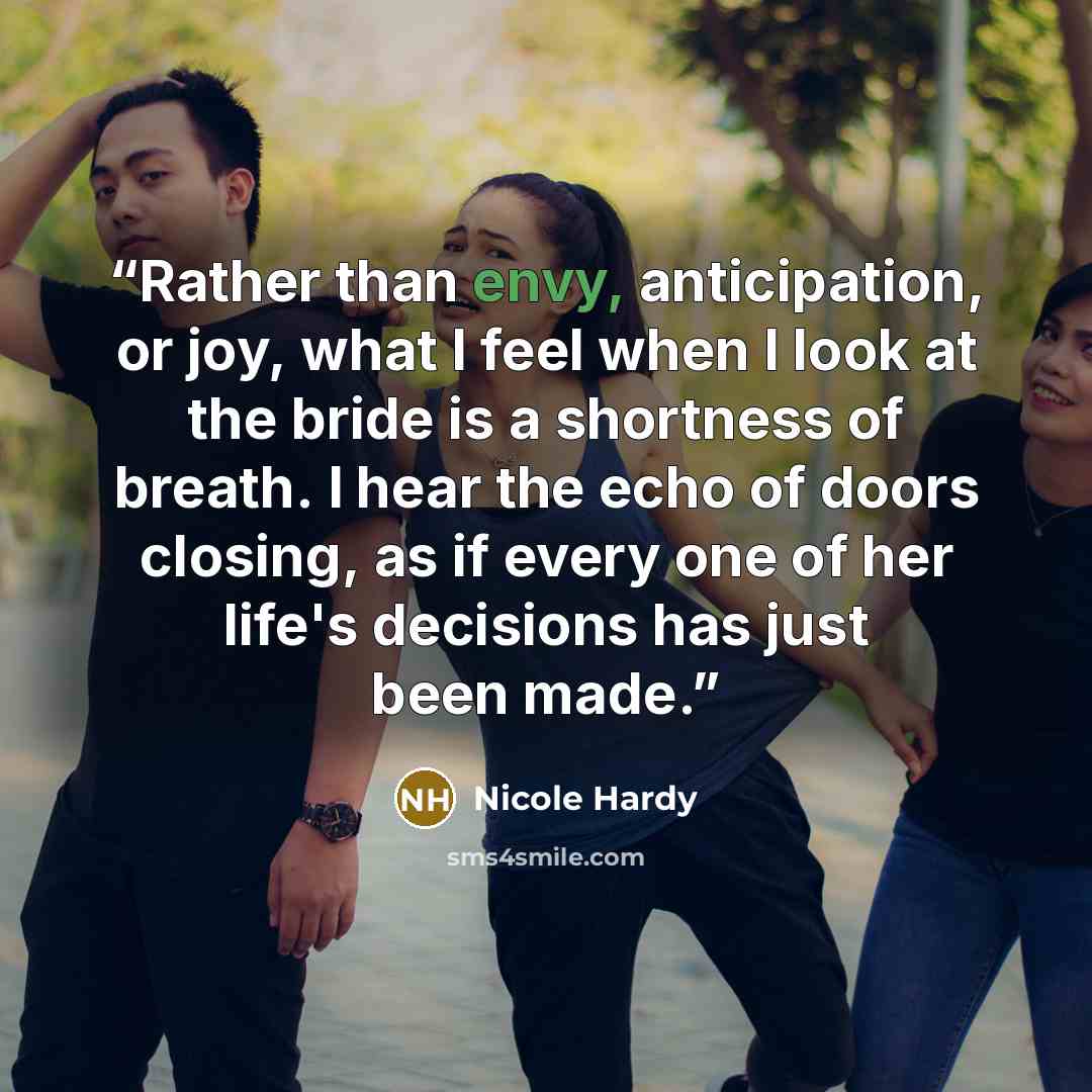 “Rather than envy, anticipation, or joy, what I feel when I look at the bride is a shortness of breath. I hear the echo of doors closing, as if every one of her life's decisions has just been made.” quote by Nicole Hardy