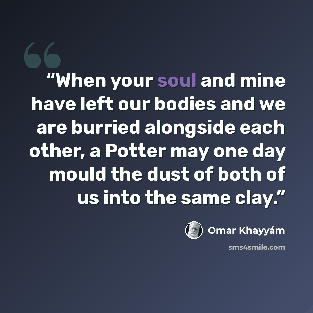 “When your soul and mine have left our bodies and we are burried alongside each other, a Potter may one day mould the dust of both of us into the same clay.” quote by Omar Khayyám