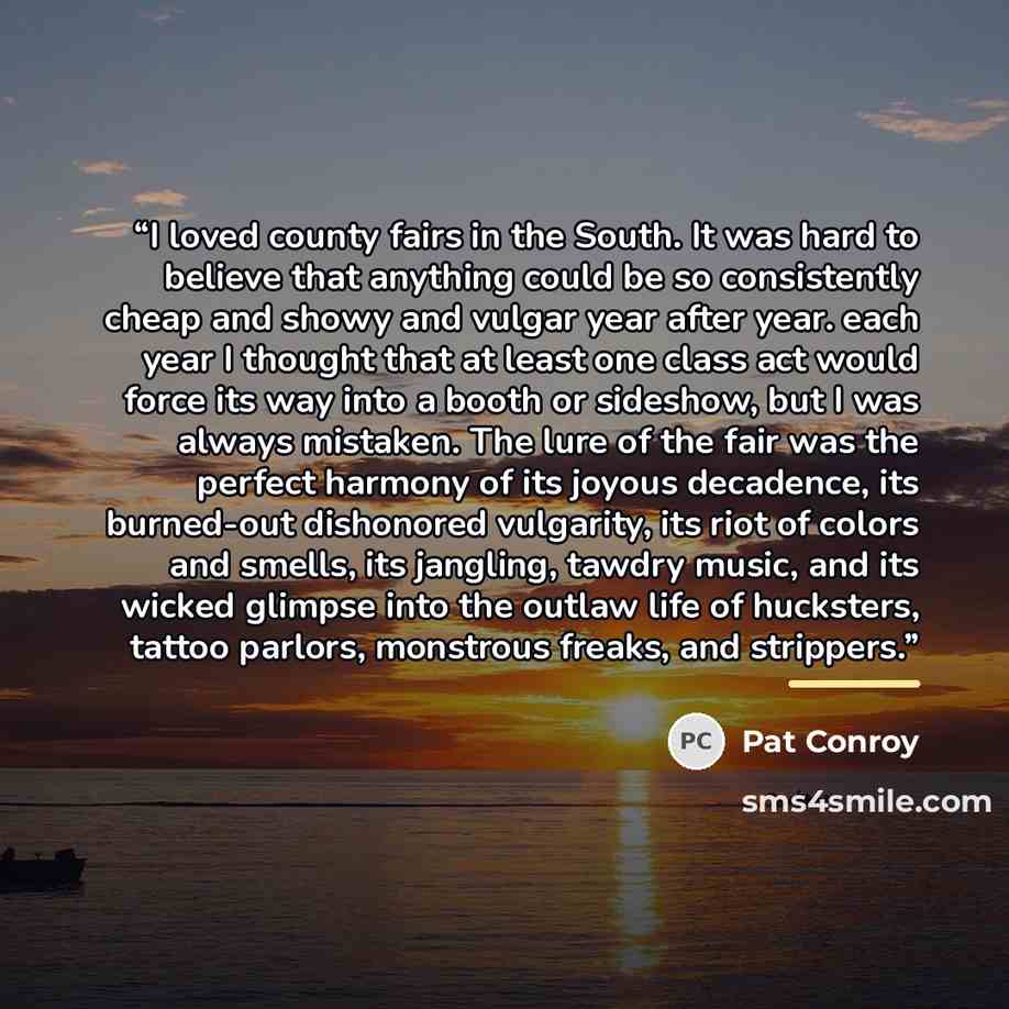 “I loved county fairs in the South. It was hard to believe that anything could be so consistently cheap and showy and vulgar year after year. each year I thought that at least one class act would force its way into a booth or sideshow, but I was always mistaken. The lure of the fair was the perfect…” quote by Pat Conroy