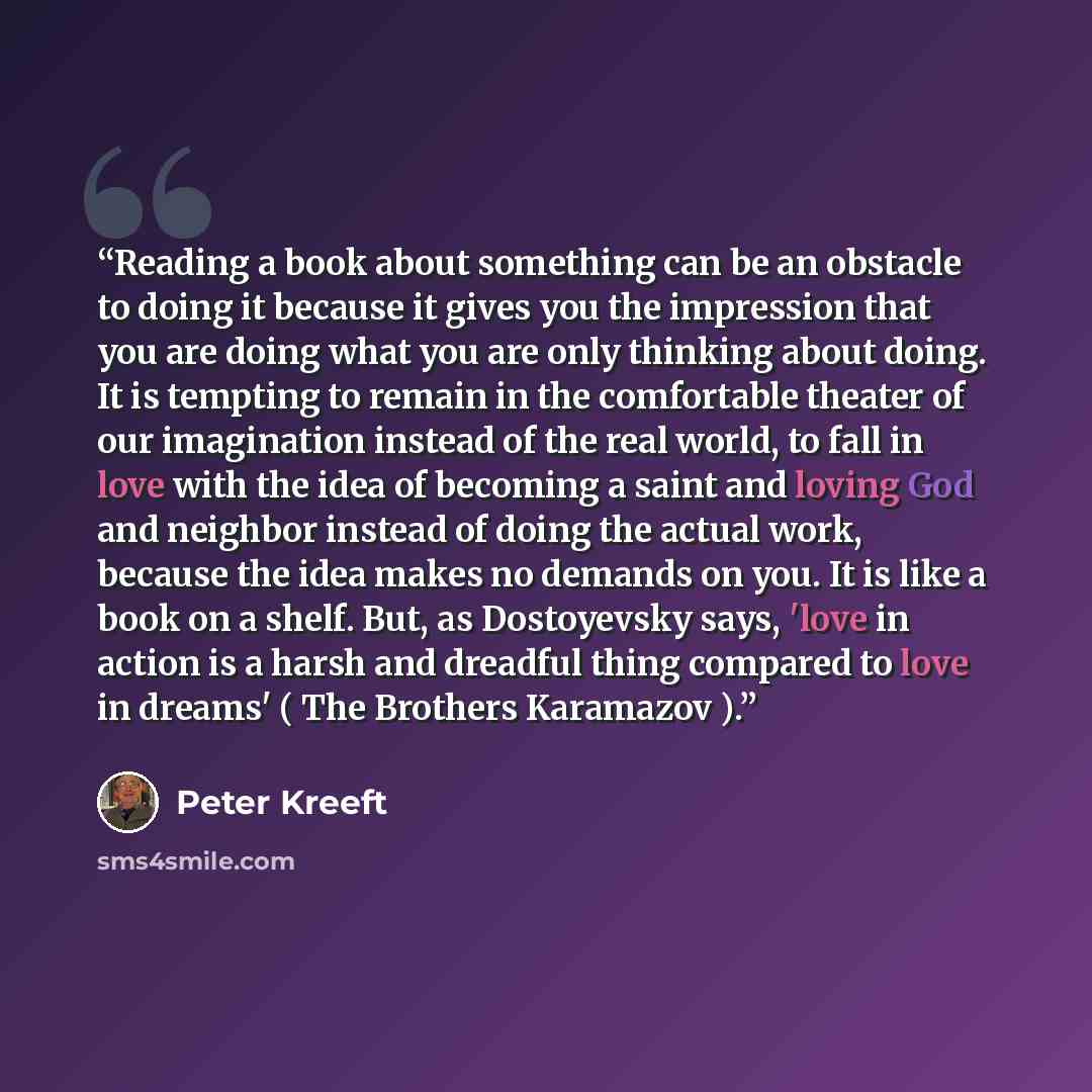 “Reading a book about something can be an obstacle to doing it because it gives you the impression that you are doing what you are only thinking about doing. It is tempting to remain in the comfortable theater of our imagination instead of the real world, to fall in love with the idea of becoming a…” quote by Peter Kreeft