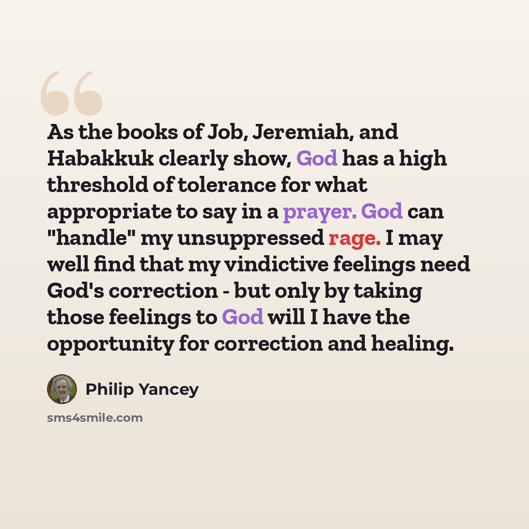 “As the books of Job, Jeremiah, and Habakkuk clearly show, God has a high threshold of tolerance for what appropriate to say in a prayer. God can "handle" my unsuppressed rage. I may well find that my vindictive feelings need God's correction - but only by taking those feelings to God will I have…” quote by Philip Yancey