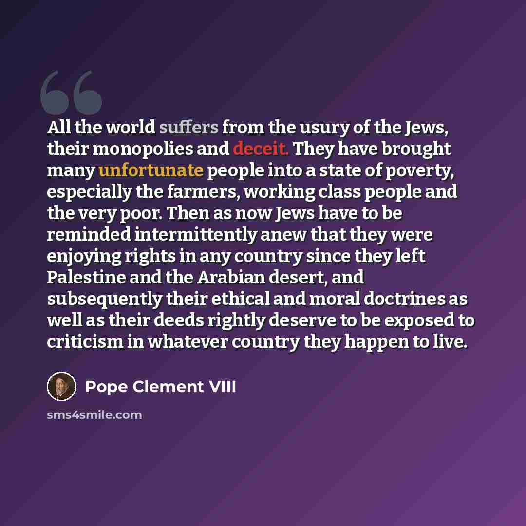 “All the world suffers from the usury of the Jews, their monopolies and deceit. They have brought many unfortunate people into a state of poverty, especially the farmers, working class people and the very poor. Then as now Jews have to be reminded intermittently anew that they were enjoying rights…” quote by Pope Clement VIII