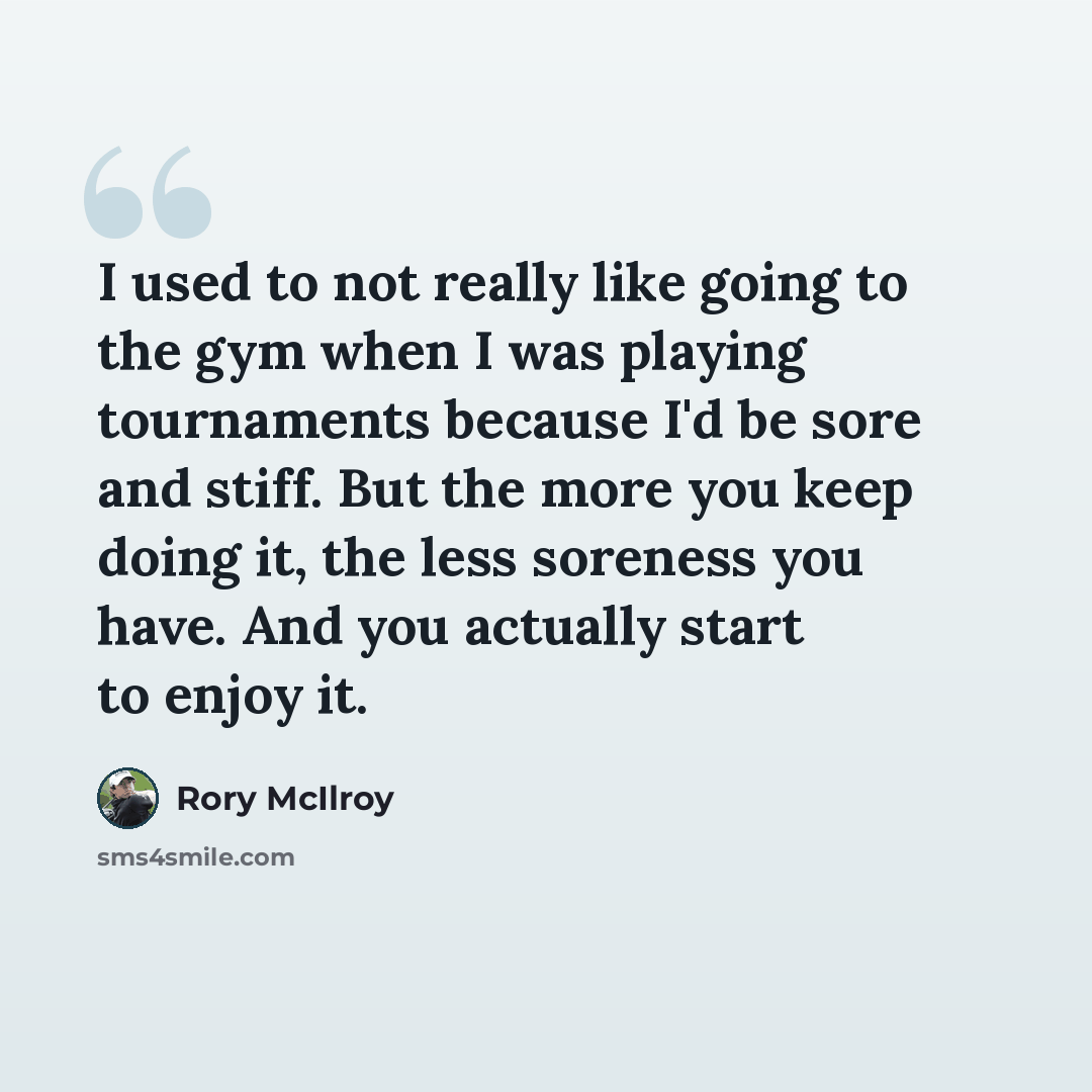 “I used to not really like going to the gym when I was playing tournaments because I'd be sore and stiff. But the more you keep doing it, the less soreness you have. And you actually start to enjoy it.” quote by Rory McIlroy