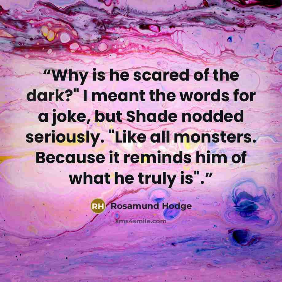 “Why is he scared of the dark?" I meant the words for a joke, but Shade nodded seriously. "Like all monsters. Because it reminds him of what he truly is".” quote by Rosamund Hodge