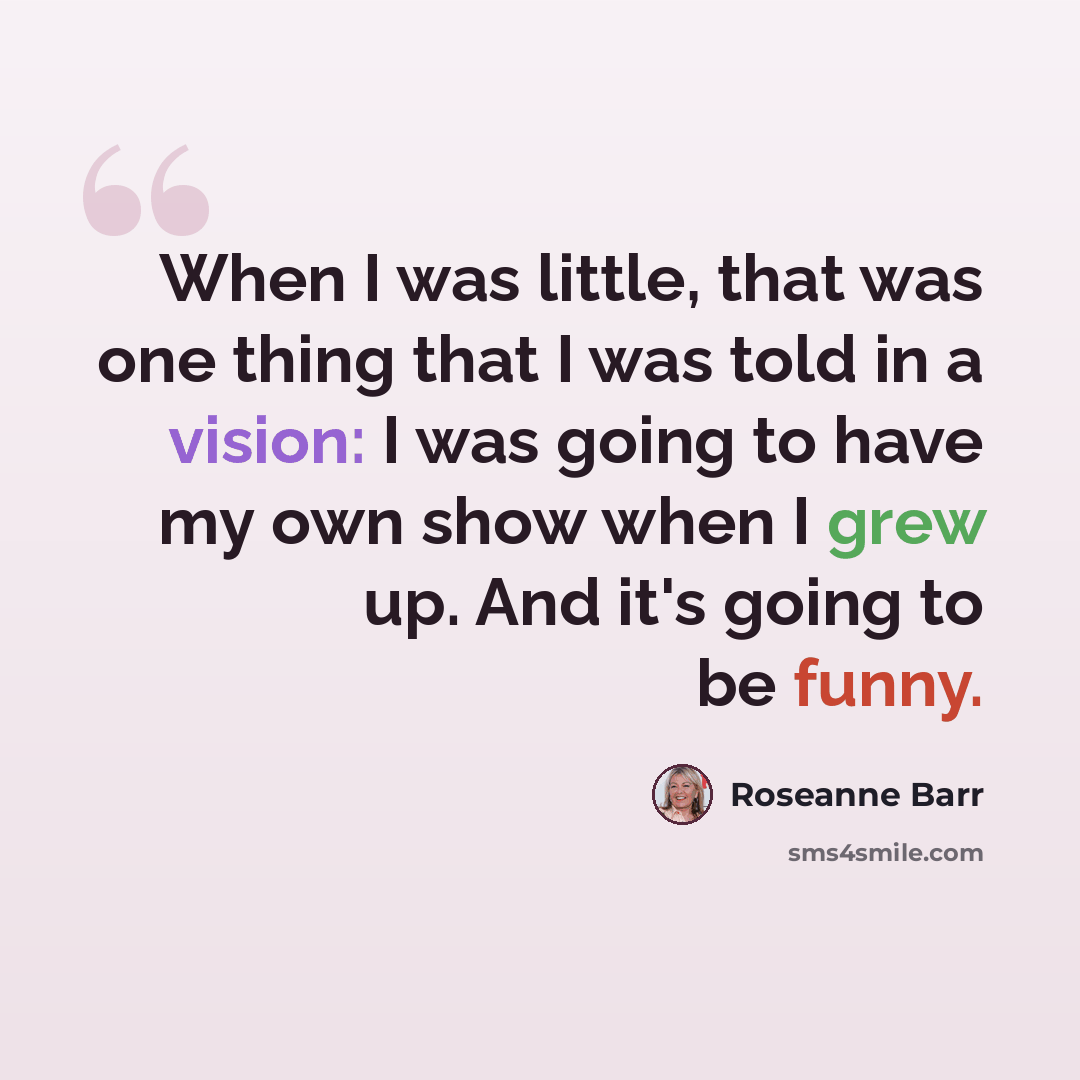“When I was little, that was one thing that I was told in a vision: I was going to have my own show when I grew up. And it's going to be funny.” quote by Roseanne Barr