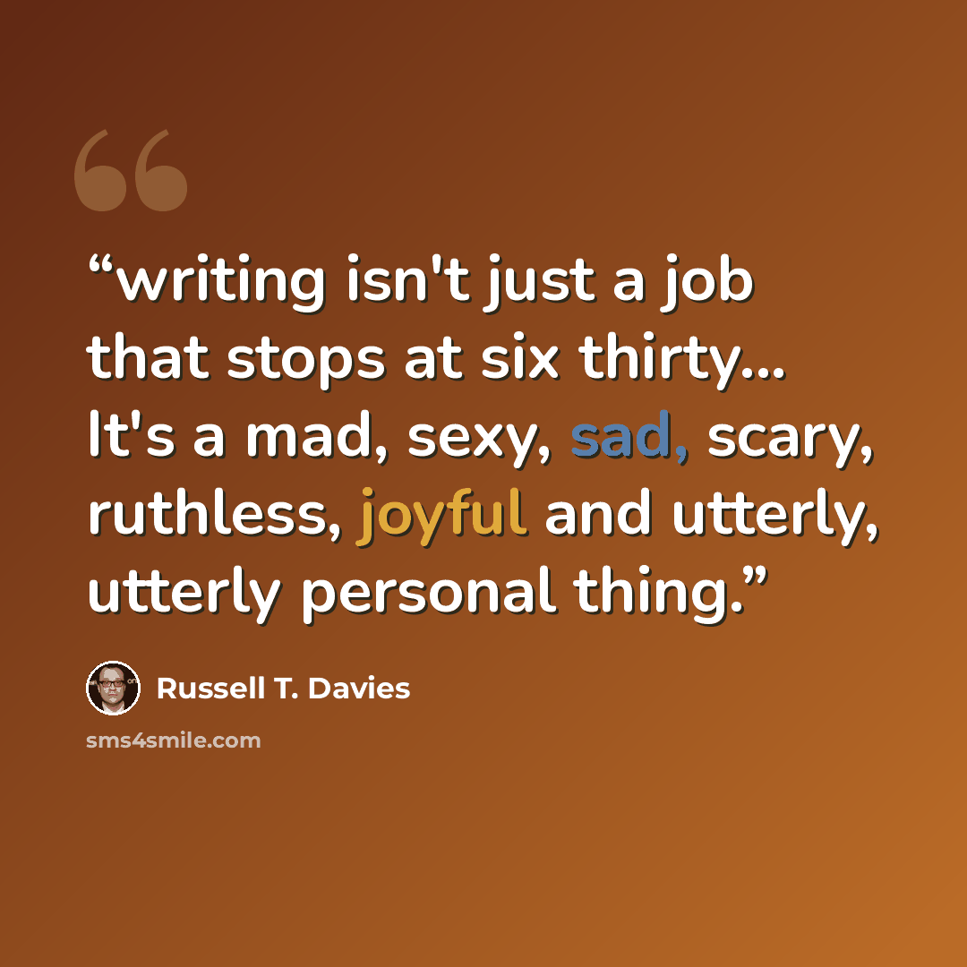 “writing isn't just a job that stops at six thirty... It's a mad, sexy, sad, scary, ruthless, joyful and utterly, utterly personal thing.” quote by Russell T. Davies