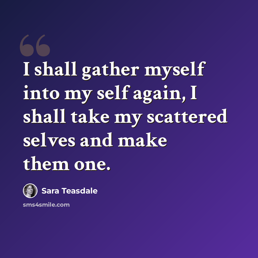 “I shall gather myself into my self again, I shall take my scattered selves and make them one.” quote by Sara Teasdale