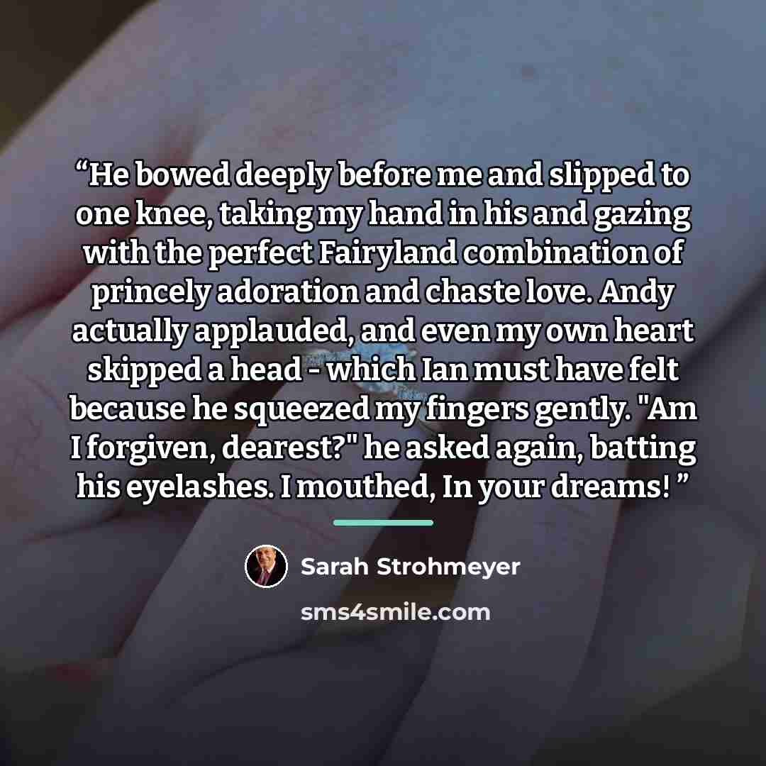 “He bowed deeply before me and slipped to one knee, taking my hand in his and gazing with the perfect Fairyland combination of princely adoration and chaste love. Andy actually applauded, and even my own heart skipped a head - which Ian must have felt because he squeezed my fingers gently. "Am I…” quote by Sarah Strohmeyer