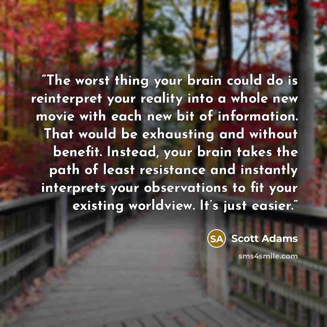 “The worst thing your brain could do is reinterpret your reality into a whole new movie with each new bit of information. That would be exhausting and without benefit. Instead, your brain takes the path of least resistance and instantly interprets your observations to fit your existing worldview…” quote by Scott Adams