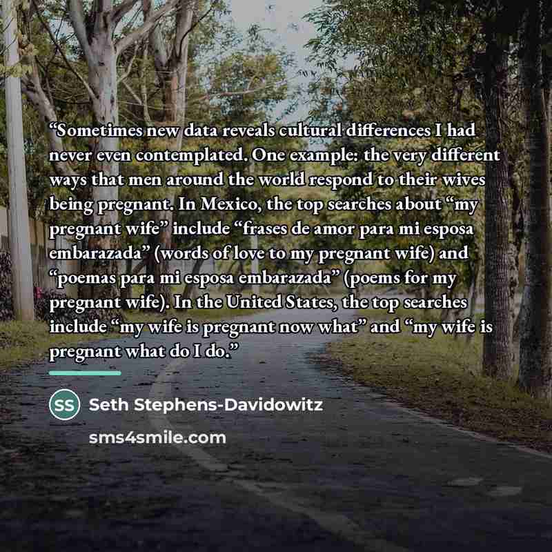 “Sometimes new data reveals cultural differences I had never even contemplated. One example: the very different ways that men around the world respond to their wives being pregnant. In Mexico, the top searches about “my pregnant wife” include “frases de amor para mi esposa embarazada” (words of…” quote by Seth Stephens-Davidowitz