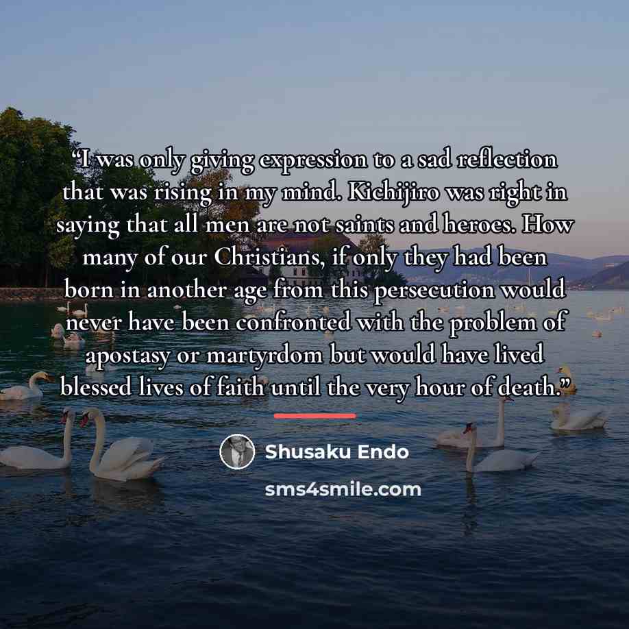 “I was only giving expression to a sad reflection that was rising in my mind. Kichijiro was right in saying that all men are not saints and heroes. How many of our Christians, if only they had been born in another age from this persecution would never have been confronted with the problem of…” quote by Shusaku Endo