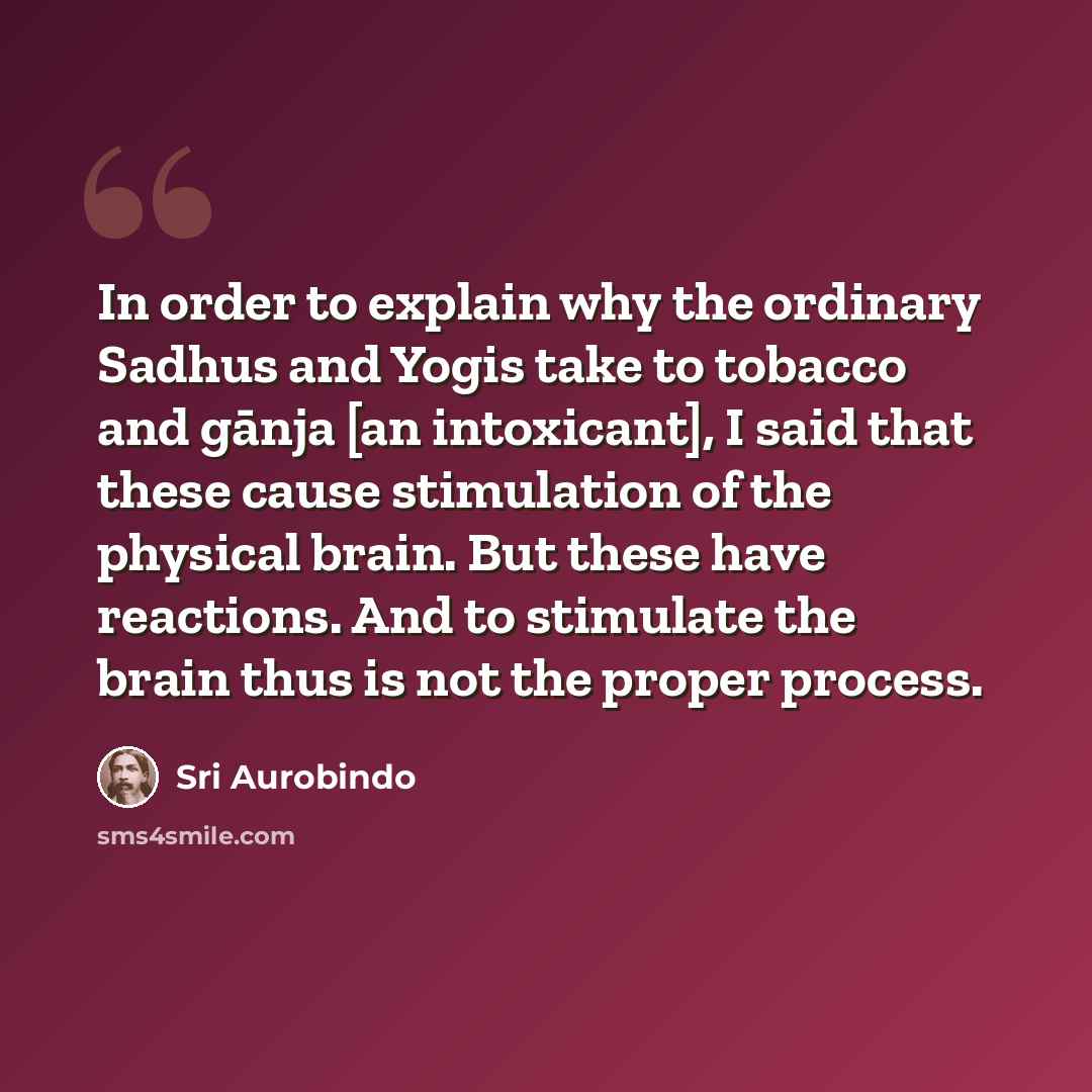 “In order to explain why the ordinary Sadhus and Yogis take to tobacco and gānja [an intoxicant], I said that these cause stimulation of the physical brain. But these have reactions. And to stimulate the brain thus is not the proper process.” quote by Sri Aurobindo