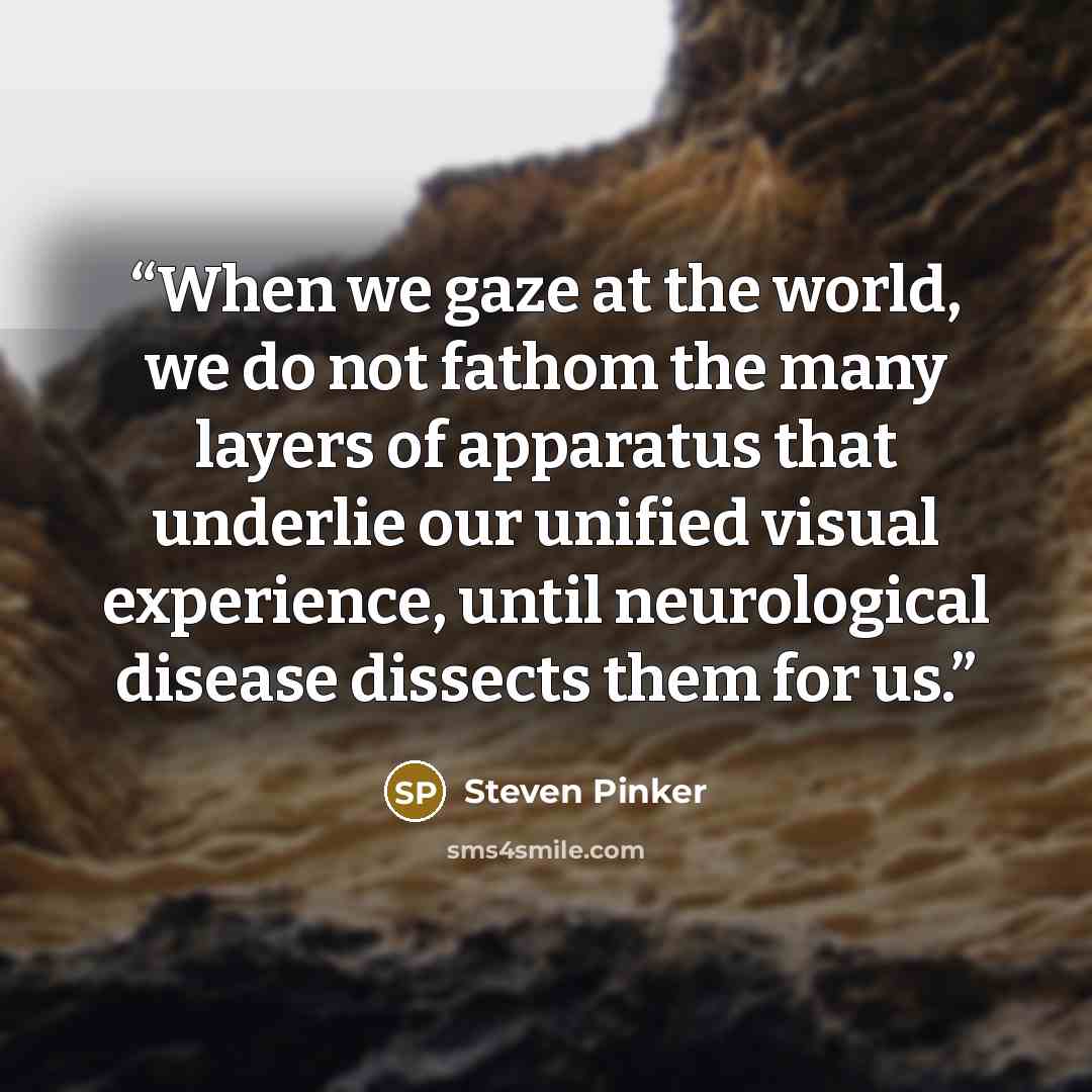 “When we gaze at the world, we do not fathom the many layers of apparatus that underlie our unified visual experience, until neurological disease dissects them for us.” quote by Steven Pinker