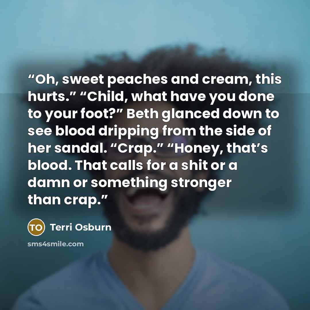 “Oh, sweet peaches and cream, this hurts.” “Child, what have you done to your foot?” Beth glanced down to see blood dripping from the side of her sandal. “Crap.” “Honey, that’s blood. That calls for a shit or a damn or something stronger than crap.” quote by Terri Osburn
