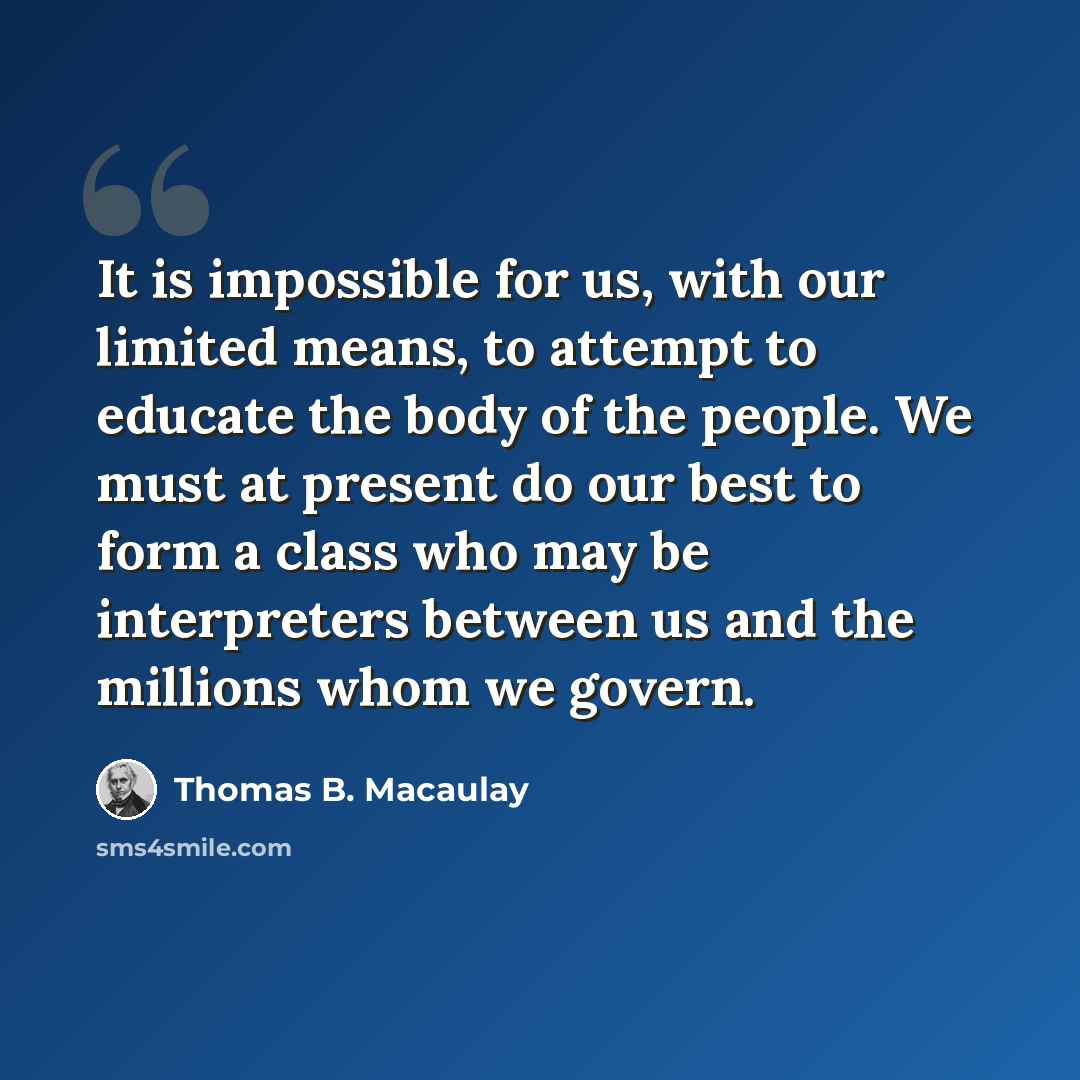 “It is impossible for us, with our limited means, to attempt to educate the body of the people. We must at present do our best to form a class who may be interpreters between us and the millions whom we govern.” quote by Thomas B. Macaulay